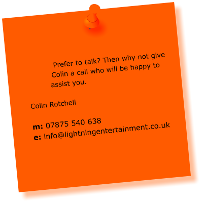 Prefer to talk? Then why not give Colin a call who will be happy to assist you.  Colin Rotchell  m: 07875 540 638 e: info@lightningentertainment.co.uk