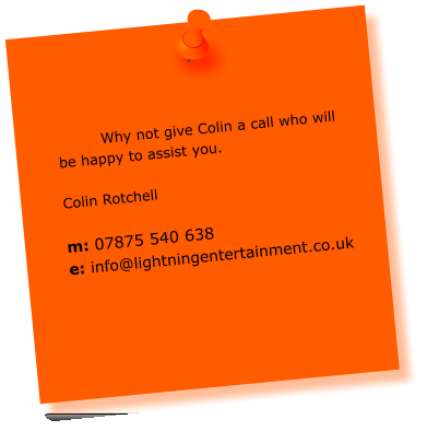 Why not give Colin a call who will be happy to assist you.  Colin Rotchell  m: 07875 540 638 e: info@lightningentertainment.co.uk